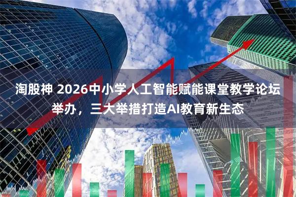 淘股神 2026中小学人工智能赋能课堂教学论坛举办，三大举措打造AI教育新生态