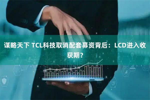 谋略天下 TCL科技取消配套募资背后：LCD进入收获期？