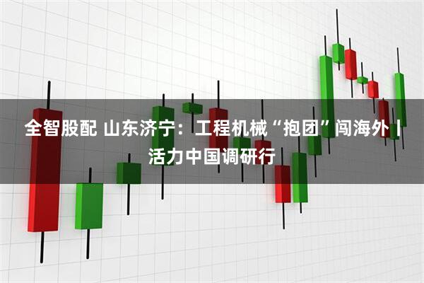 全智股配 山东济宁：工程机械“抱团”闯海外丨活力中国调研行