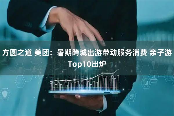 方圆之道 美团：暑期跨城出游带动服务消费 亲子游Top10出炉