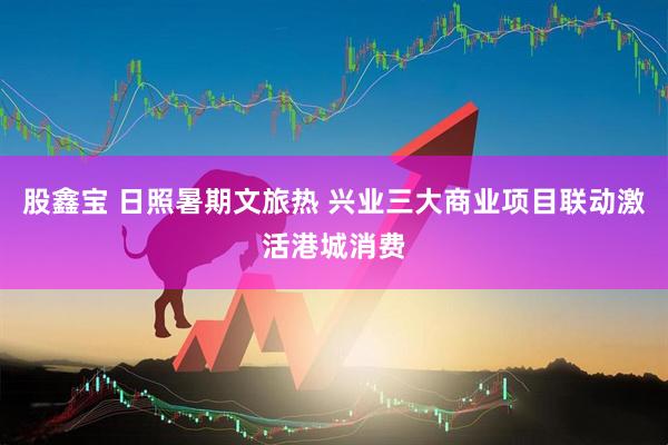 股鑫宝 日照暑期文旅热 兴业三大商业项目联动激活港城消费